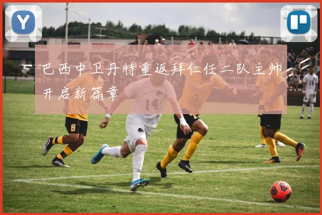 巴西中卫丹特重返拜仁任二队主帅开启新篇章