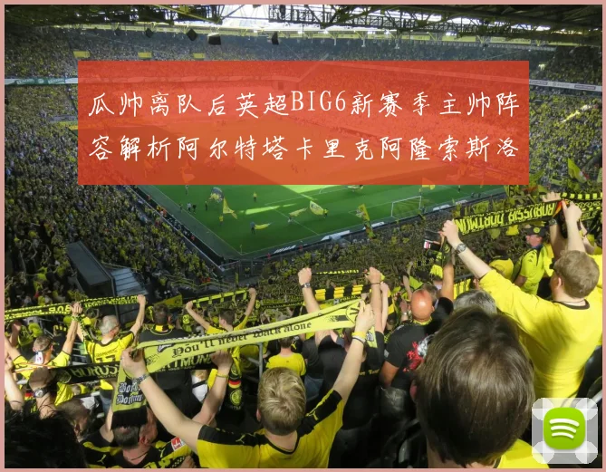 瓜帅离队后英超BIG6新赛季主帅阵容解析阿尔特塔卡里克阿隆索斯洛特的挑战与机遇