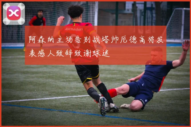 阿森纳主场告别战塔帅厄德高将发表感人致辞致谢球迷