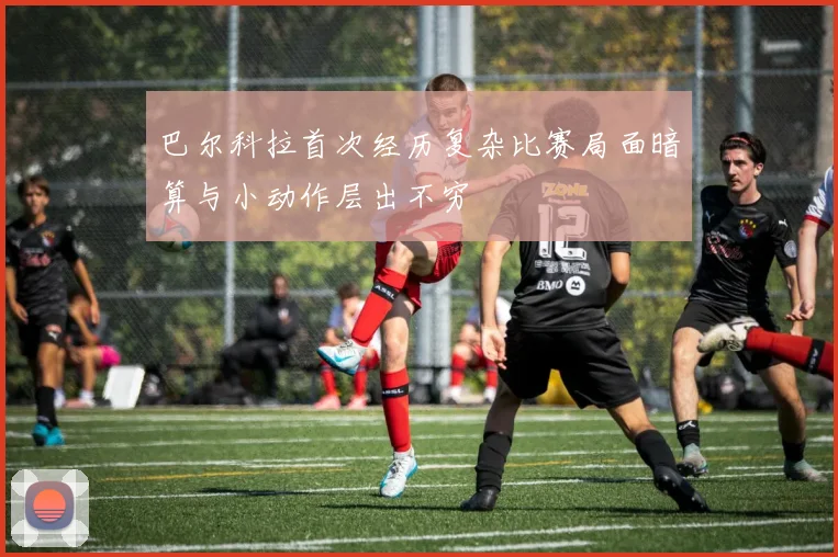 巴尔科拉首次经历复杂比赛局面暗算与小动作层出不穷