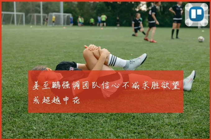 姜至鹏强调团队信心不减求胜欲望或超越申花