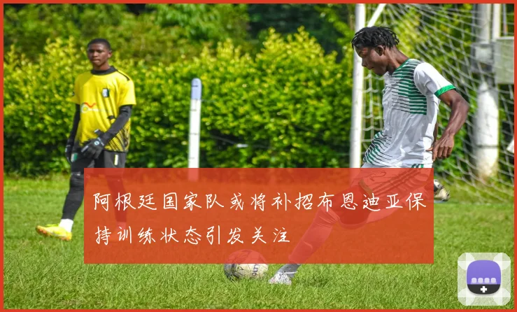 阿根廷国家队或将补招布恩迪亚保持训练状态引发关注