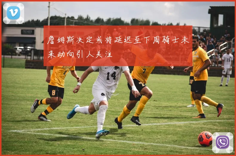 詹姆斯决定或将延迟至下周骑士未来动向引人关注