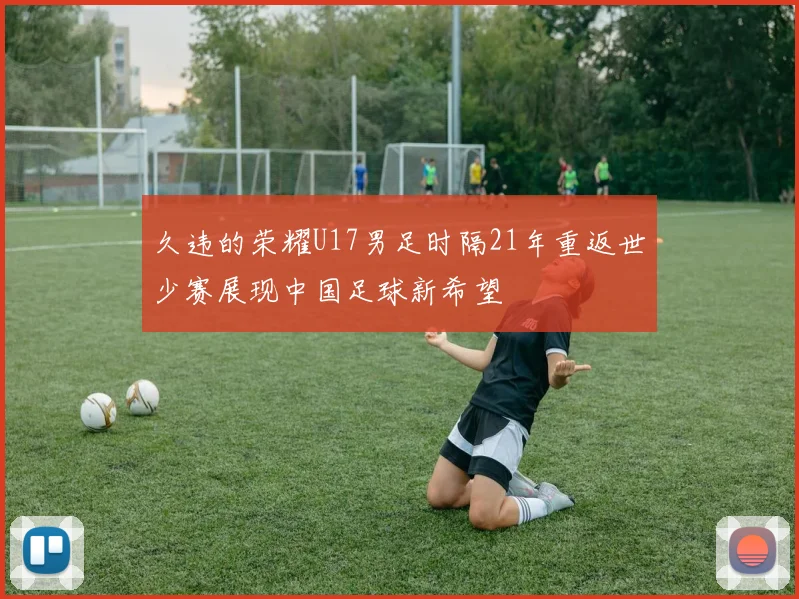 久违的荣耀U17男足时隔21年重返世少赛展现中国足球新希望