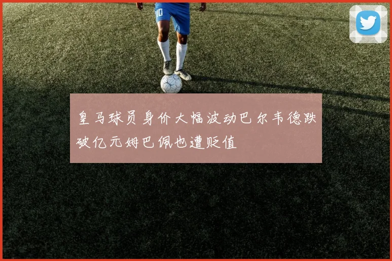 皇马球员身价大幅波动巴尔韦德跌破亿元姆巴佩也遭贬值