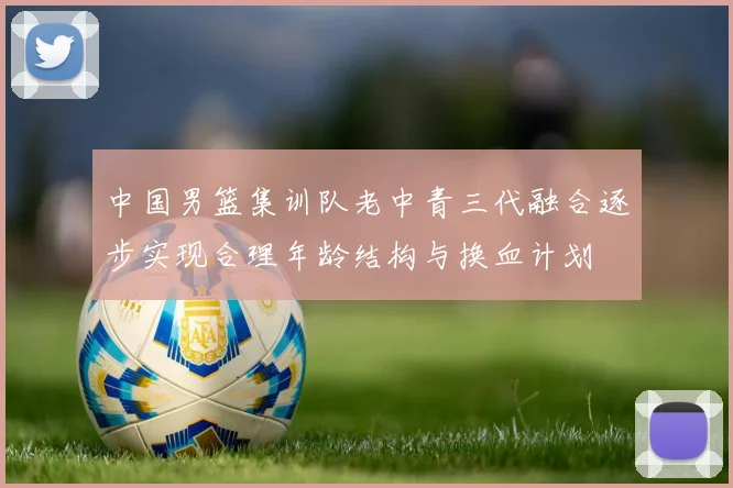 中国男篮集训队老中青三代融合逐步实现合理年龄结构与换血计划