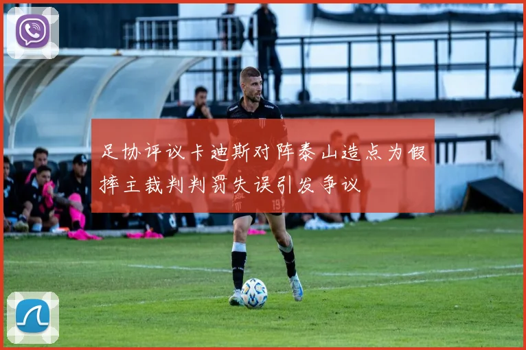 足协评议卡迪斯对阵泰山造点为假摔主裁判判罚失误引发争议