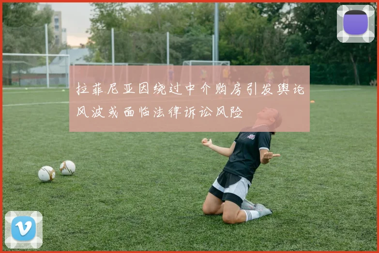 拉菲尼亚因绕过中介购房引发舆论风波或面临法律诉讼风险