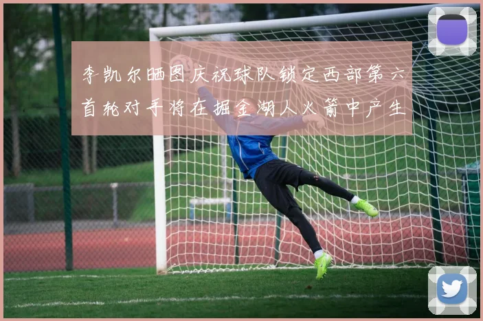李凯尔晒图庆祝球队锁定西部第六首轮对手将在掘金湖人火箭中产生