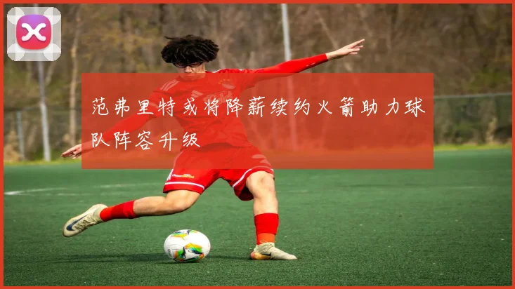 范弗里特或将降薪续约火箭助力球队阵容升级