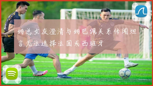 姆总女友澄清与姆巴佩关系传闻坦言无法选择法国或西班牙