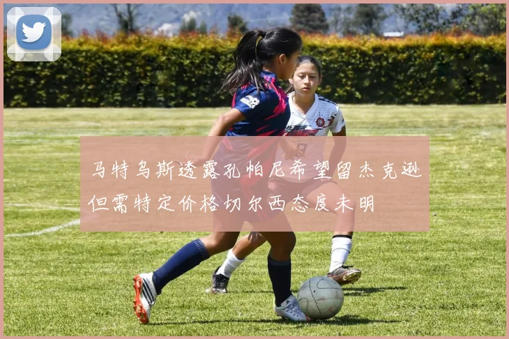 马特乌斯透露孔帕尼希望留杰克逊但需特定价格切尔西态度未明