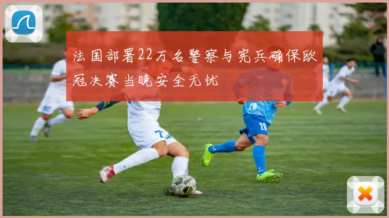 法国部署22万名警察与宪兵确保欧冠决赛当晚安全无忧