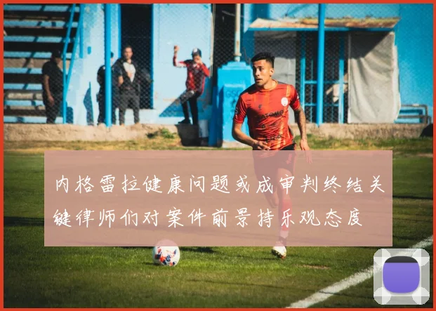 内格雷拉健康问题或成审判终结关键律师们对案件前景持乐观态度