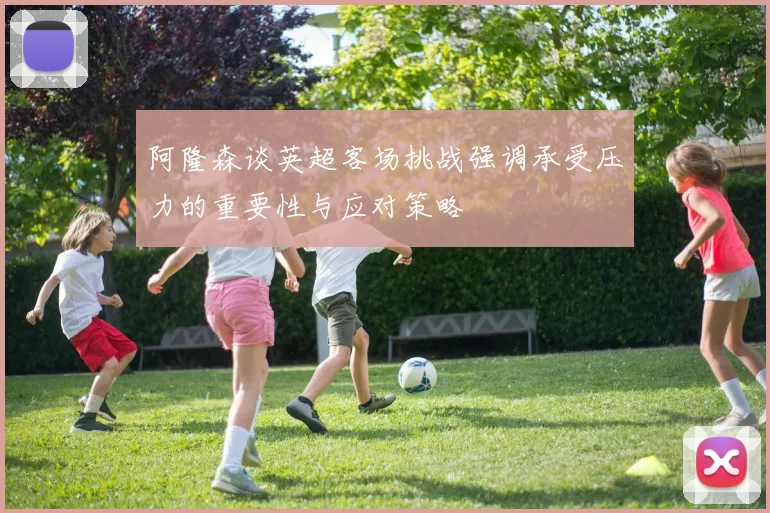 阿隆森谈英超客场挑战强调承受压力的重要性与应对策略