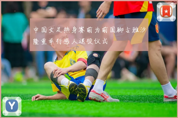 中国女足热身赛前为前国脚古雅沙隆重举行感人退役仪式