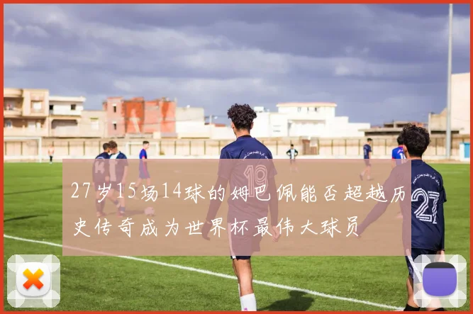 27岁15场14球的姆巴佩能否超越历史传奇成为世界杯最伟大球员