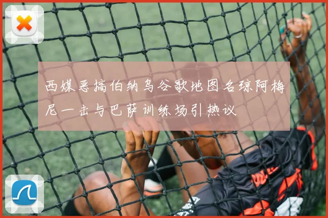 西媒恶搞伯纳乌谷歌地图名琼阿梅尼一击与巴萨训练场引热议